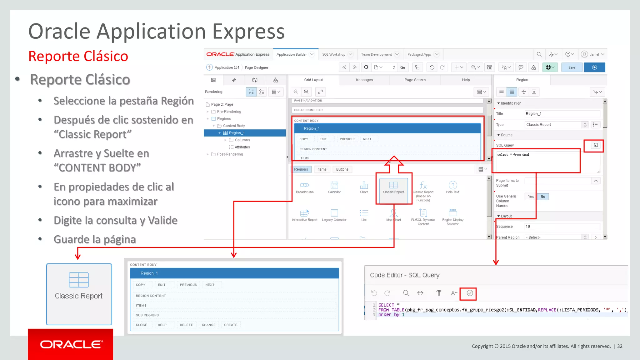 Copyright © 2015 Oracle and/or its affiliates. All rights reserved. | 32
Oracle Application Express
Reporte Clásico
• Reporte Clásico
• Seleccione la pestaña Región
• Después de clic sostenido en
“Classic Report”
• Arrastre y Suelte en
“CONTENT BODY”
• En propiedades de clic al
icono para maximizar
• Digite la consulta y Valide
• Guarde la página
 