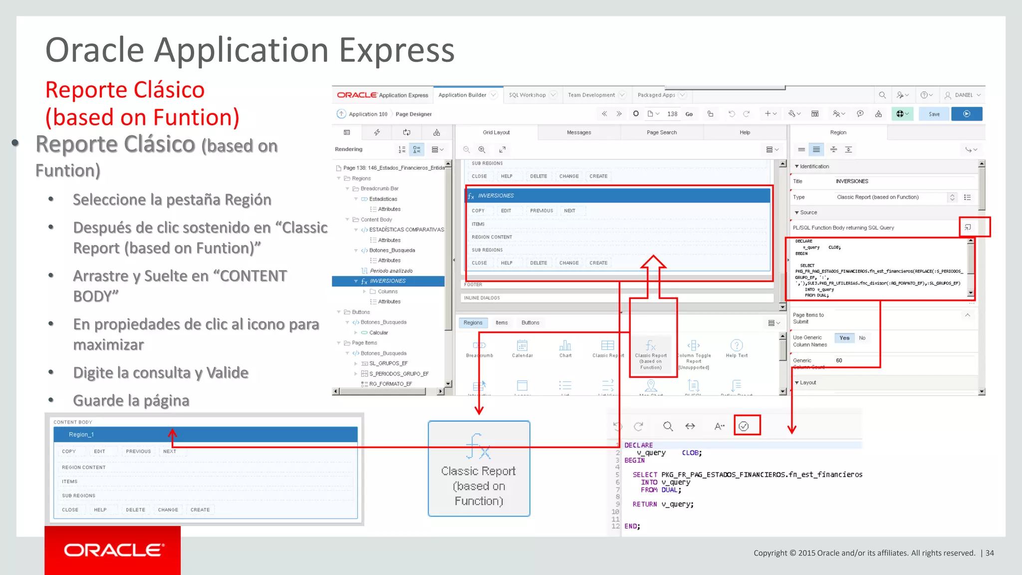 Copyright © 2015 Oracle and/or its affiliates. All rights reserved. | 34
Oracle Application Express
Reporte Clásico
(based on Funtion)
• Reporte Clásico (based on
Funtion)
• Seleccione la pestaña Región
• Después de clic sostenido en “Classic
Report (based on Funtion)”
• Arrastre y Suelte en “CONTENT
BODY”
• En propiedades de clic al icono para
maximizar
• Digite la consulta y Valide
• Guarde la página
 
