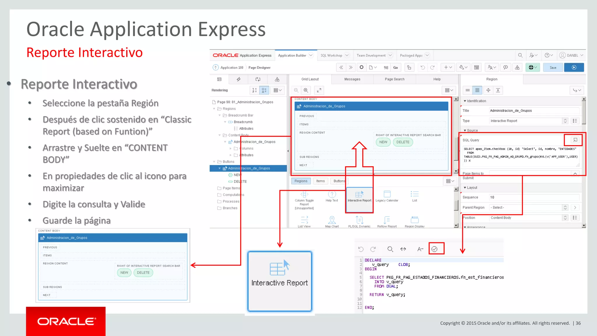 Copyright © 2015 Oracle and/or its affiliates. All rights reserved. | 36
Oracle Application Express
Reporte Interactivo
• Reporte Interactivo
• Seleccione la pestaña Región
• Después de clic sostenido en “Classic
Report (based on Funtion)”
• Arrastre y Suelte en “CONTENT
BODY”
• En propiedades de clic al icono para
maximizar
• Digite la consulta y Valide
• Guarde la página
 