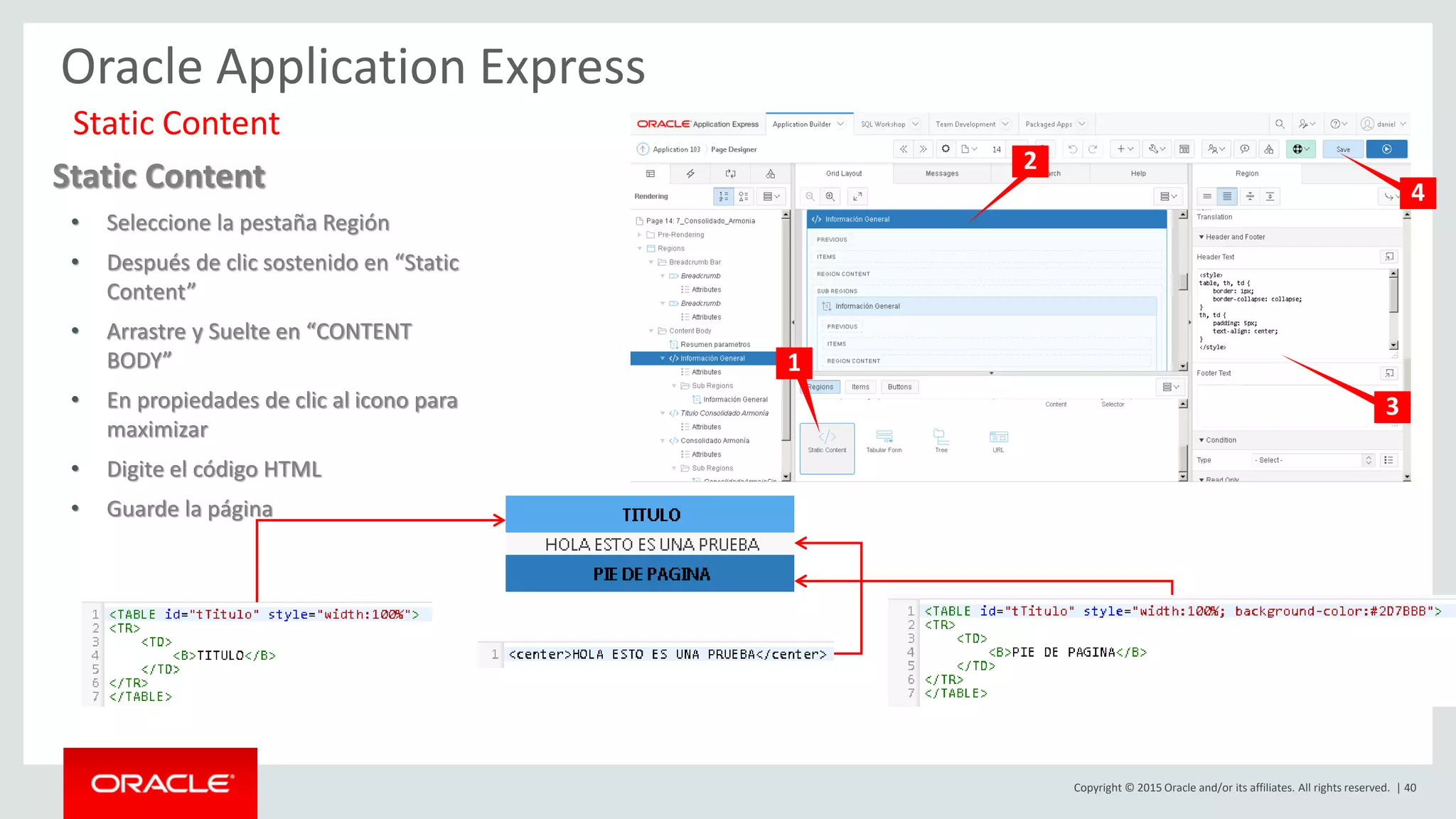 Copyright © 2015 Oracle and/or its affiliates. All rights reserved. | 40
Oracle Application Express
Static Content
Static Content
• Seleccione la pestaña Región
• Después de clic sostenido en “Static
Content”
• Arrastre y Suelte en “CONTENT
BODY”
• En propiedades de clic al icono para
maximizar
• Digite el código HTML
• Guarde la página
1
2
3
4
 