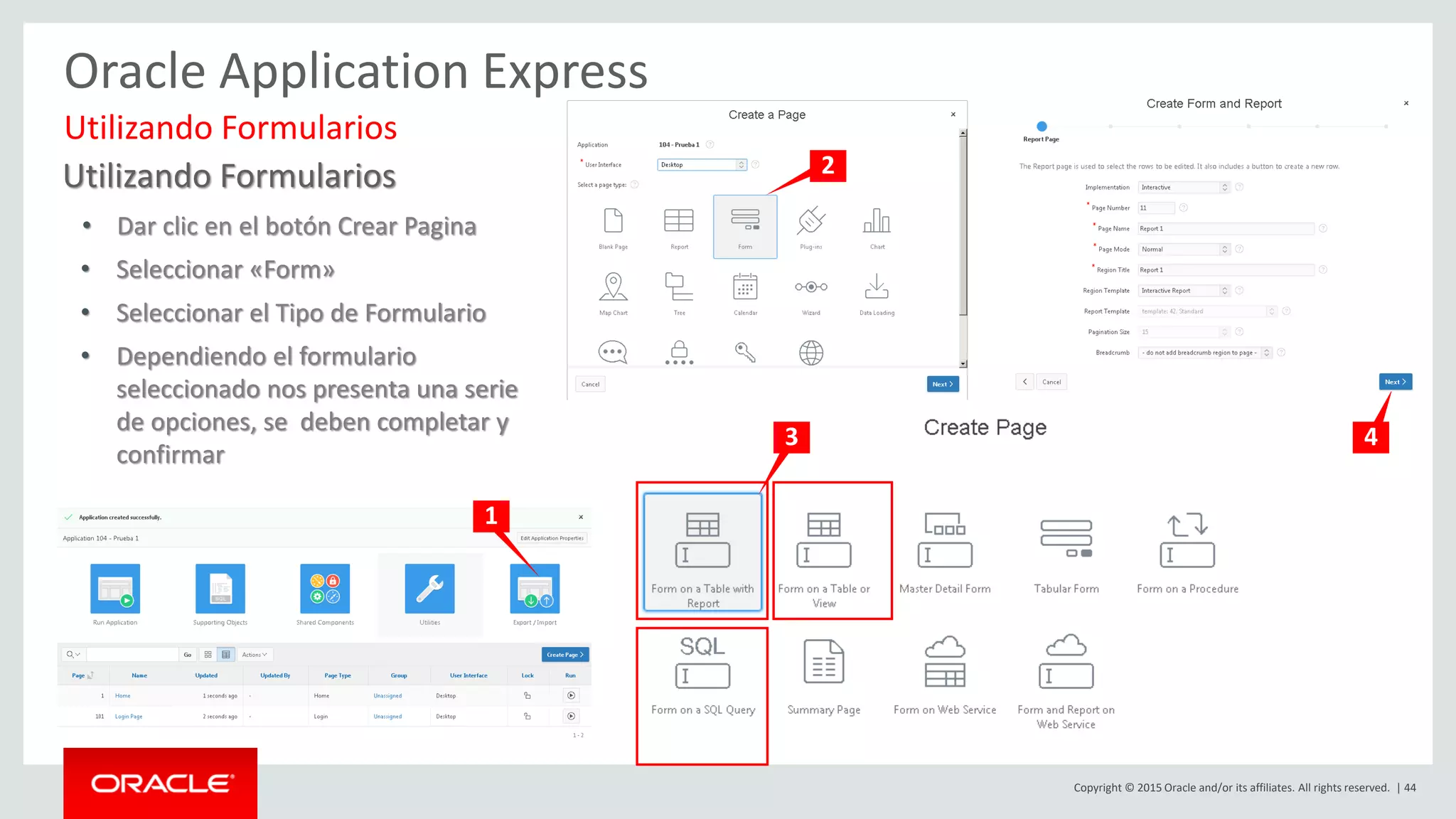 Copyright © 2015 Oracle and/or its affiliates. All rights reserved. | 44
Oracle Application Express
Utilizando Formularios
• Dar clic en el botón Crear Pagina
• Seleccionar «Form»
• Seleccionar el Tipo de Formulario
• Dependiendo el formulario
seleccionado nos presenta una serie
de opciones, se deben completar y
confirmar
Utilizando Formularios
1
2
3 4
 