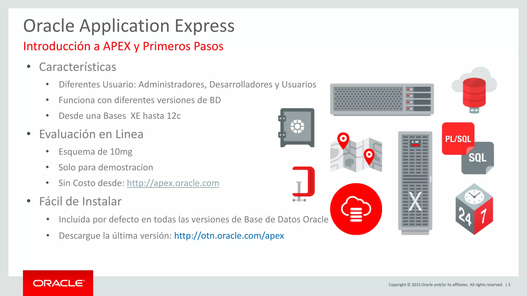 Copyright © 2015 Oracle and/or its affiliates. All rights reserved. | 5
Oracle Application Express
• Características
• Diferentes Usuario: Administradores, Desarrolladores y Usuarios
• Funciona con diferentes versiones de BD
• Desde una Bases XE hasta 12c
• Evaluación en Linea
• Esquema de 10mg
• Solo para demostracion
• Sin Costo desde: http://apex.oracle.com
• Fácil de Instalar
• Incluida por defecto en todas las versiones de Base de Datos Oracle
• Descargue la última versión: http://otn.oracle.com/apex
Introducción a APEX y Primeros Pasos
 