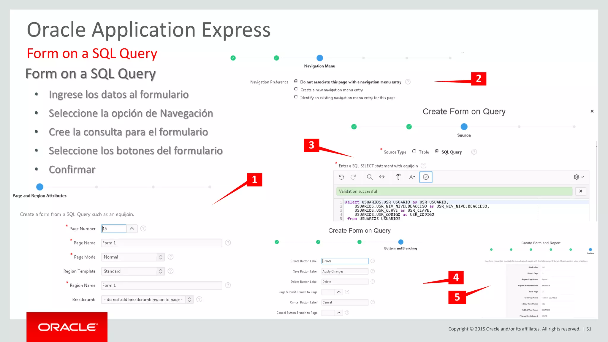 Copyright © 2015 Oracle and/or its affiliates. All rights reserved. | 51
Oracle Application Express
Form on a SQL Query
• Ingrese los datos al formulario
• Seleccione la opción de Navegación
• Cree la consulta para el formulario
• Seleccione los botones del formulario
• Confirmar
Form on a SQL Query
1
2
4
3
5
 