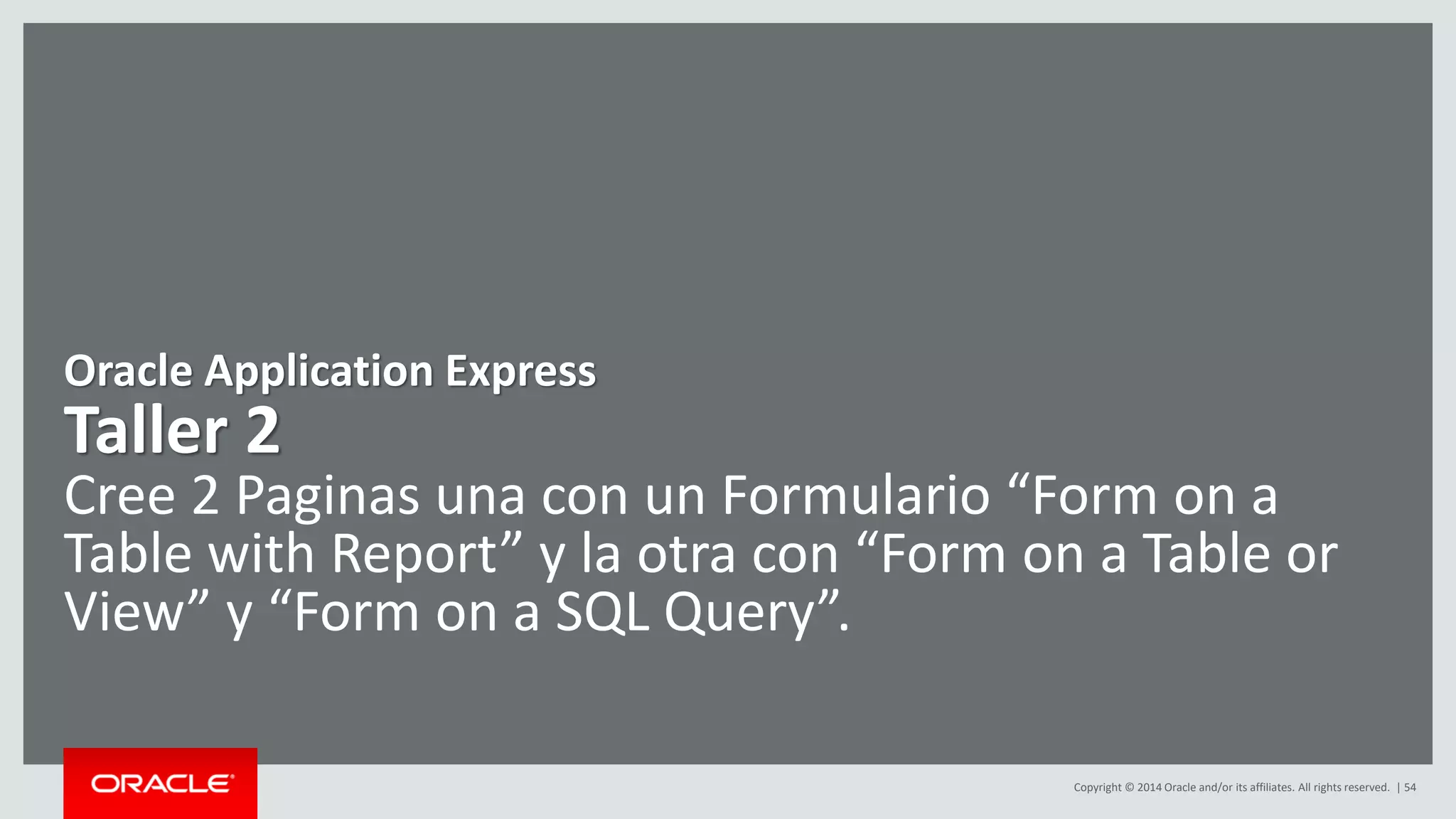 Copyright © 2014 Oracle and/or its affiliates. All rights reserved. | 54
Oracle Application Express
Taller 2
Cree 2 Paginas una con un Formulario “Form on a
Table with Report” y la otra con “Form on a Table or
View” y “Form on a SQL Query”.
 