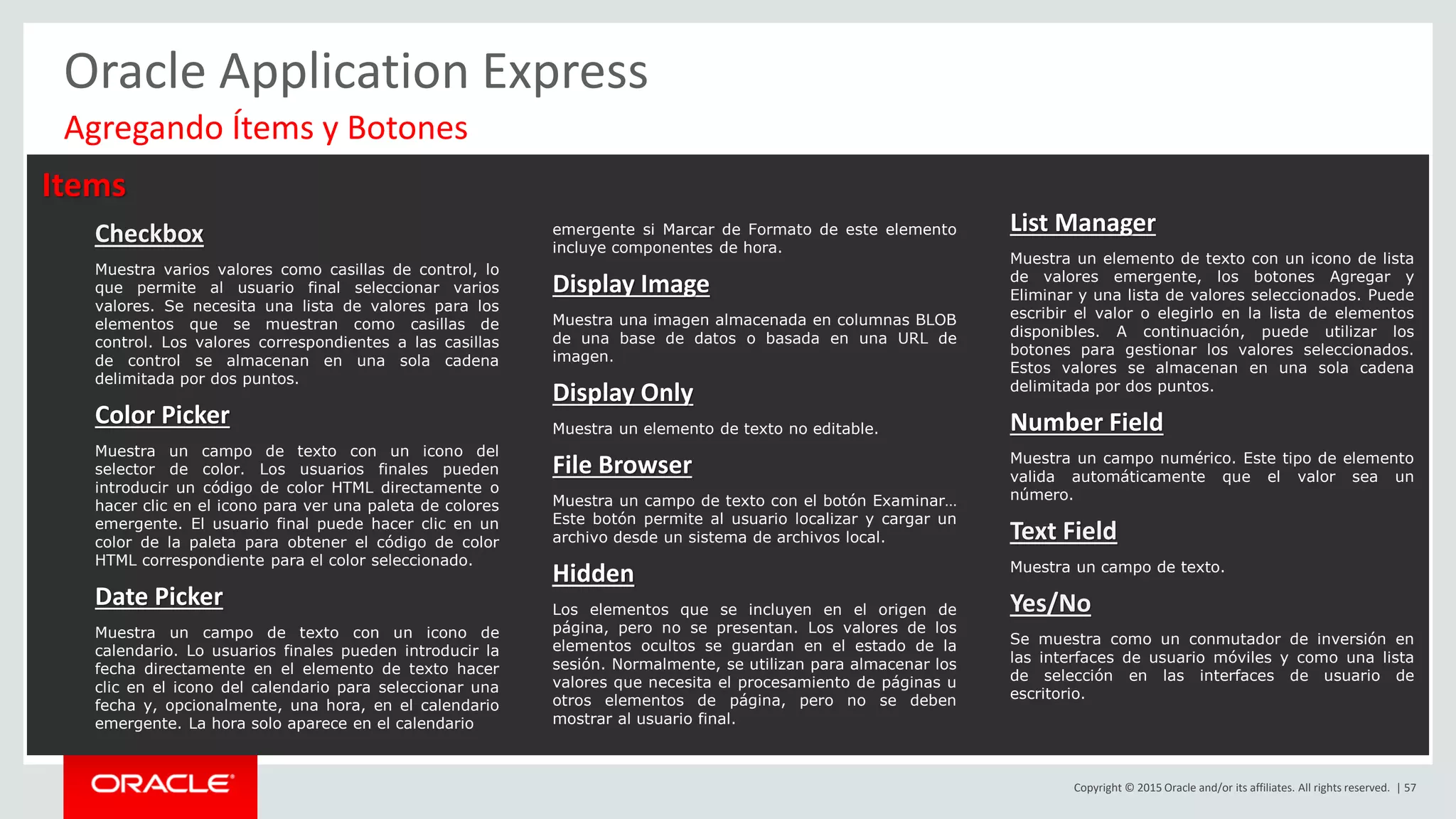 Copyright © 2015 Oracle and/or its affiliates. All rights reserved. | 57
Oracle Application Express
Items
Checkbox
Muestra varios valores como casillas de control, lo
que permite al usuario final seleccionar varios
valores. Se necesita una lista de valores para los
elementos que se muestran como casillas de
control. Los valores correspondientes a las casillas
de control se almacenan en una sola cadena
delimitada por dos puntos.
Color Picker
Muestra un campo de texto con un icono del
selector de color. Los usuarios finales pueden
introducir un código de color HTML directamente o
hacer clic en el icono para ver una paleta de colores
emergente. El usuario final puede hacer clic en un
color de la paleta para obtener el código de color
HTML correspondiente para el color seleccionado.
Date Picker
Muestra un campo de texto con un icono de
calendario. Lo usuarios finales pueden introducir la
fecha directamente en el elemento de texto hacer
clic en el icono del calendario para seleccionar una
fecha y, opcionalmente, una hora, en el calendario
emergente. La hora solo aparece en el calendario
emergente si Marcar de Formato de este elemento
incluye componentes de hora.
Display Image
Muestra una imagen almacenada en columnas BLOB
de una base de datos o basada en una URL de
imagen.
Display Only
Muestra un elemento de texto no editable.
File Browser
Muestra un campo de texto con el botón Examinar…
Este botón permite al usuario localizar y cargar un
archivo desde un sistema de archivos local.
Hidden
Los elementos que se incluyen en el origen de
página, pero no se presentan. Los valores de los
elementos ocultos se guardan en el estado de la
sesión. Normalmente, se utilizan para almacenar los
valores que necesita el procesamiento de páginas u
otros elementos de página, pero no se deben
mostrar al usuario final.
List Manager
Muestra un elemento de texto con un icono de lista
de valores emergente, los botones Agregar y
Eliminar y una lista de valores seleccionados. Puede
escribir el valor o elegirlo en la lista de elementos
disponibles. A continuación, puede utilizar los
botones para gestionar los valores seleccionados.
Estos valores se almacenan en una sola cadena
delimitada por dos puntos.
Number Field
Muestra un campo numérico. Este tipo de elemento
valida automáticamente que el valor sea un
número.
Text Field
Muestra un campo de texto.
Yes/No
Se muestra como un conmutador de inversión en
las interfaces de usuario móviles y como una lista
de selección en las interfaces de usuario de
escritorio.
Agregando Ítems y Botones
 