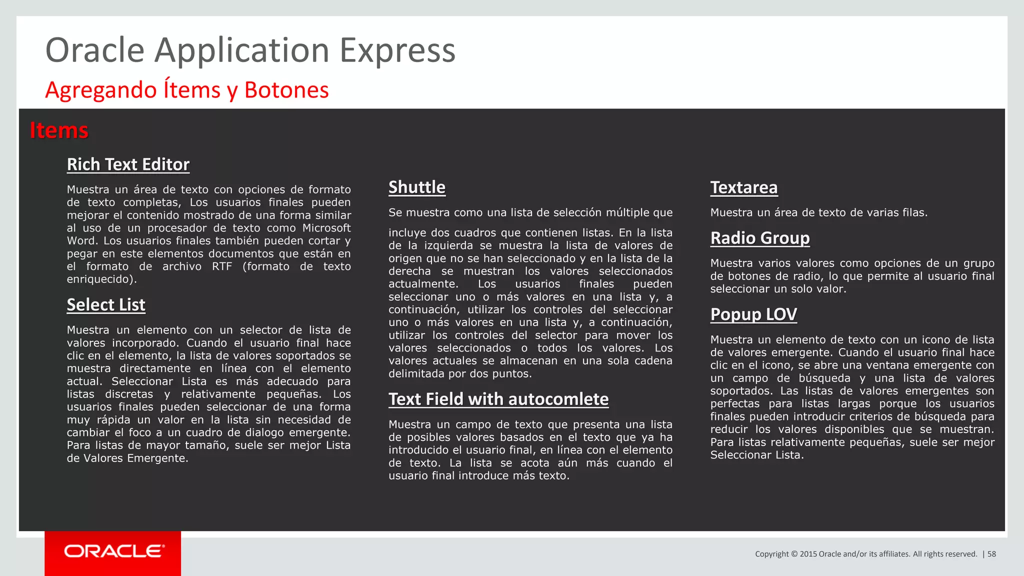 Copyright © 2015 Oracle and/or its affiliates. All rights reserved. | 58
Oracle Application Express
Items
Rich Text Editor
Muestra un área de texto con opciones de formato
de texto completas, Los usuarios finales pueden
mejorar el contenido mostrado de una forma similar
al uso de un procesador de texto como Microsoft
Word. Los usuarios finales también pueden cortar y
pegar en este elementos documentos que están en
el formato de archivo RTF (formato de texto
enriquecido).
Select List
Muestra un elemento con un selector de lista de
valores incorporado. Cuando el usuario final hace
clic en el elemento, la lista de valores soportados se
muestra directamente en línea con el elemento
actual. Seleccionar Lista es más adecuado para
listas discretas y relativamente pequeñas. Los
usuarios finales pueden seleccionar de una forma
muy rápida un valor en la lista sin necesidad de
cambiar el foco a un cuadro de dialogo emergente.
Para listas de mayor tamaño, suele ser mejor Lista
de Valores Emergente.
Shuttle
Se muestra como una lista de selección múltiple que
incluye dos cuadros que contienen listas. En la lista
de la izquierda se muestra la lista de valores de
origen que no se han seleccionado y en la lista de la
derecha se muestran los valores seleccionados
actualmente. Los usuarios finales pueden
seleccionar uno o más valores en una lista y, a
continuación, utilizar los controles del seleccionar
uno o más valores en una lista y, a continuación,
utilizar los controles del selector para mover los
valores seleccionados o todos los valores. Los
valores actuales se almacenan en una sola cadena
delimitada por dos puntos.
Text Field with autocomlete
Muestra un campo de texto que presenta una lista
de posibles valores basados en el texto que ya ha
introducido el usuario final, en línea con el elemento
de texto. La lista se acota aún más cuando el
usuario final introduce más texto.
Textarea
Muestra un área de texto de varias filas.
Radio Group
Muestra varios valores como opciones de un grupo
de botones de radio, lo que permite al usuario final
seleccionar un solo valor.
Popup LOV
Muestra un elemento de texto con un icono de lista
de valores emergente. Cuando el usuario final hace
clic en el icono, se abre una ventana emergente con
un campo de búsqueda y una lista de valores
soportados. Las listas de valores emergentes son
perfectas para listas largas porque los usuarios
finales pueden introducir criterios de búsqueda para
reducir los valores disponibles que se muestran.
Para listas relativamente pequeñas, suele ser mejor
Seleccionar Lista.
Agregando Ítems y Botones
 