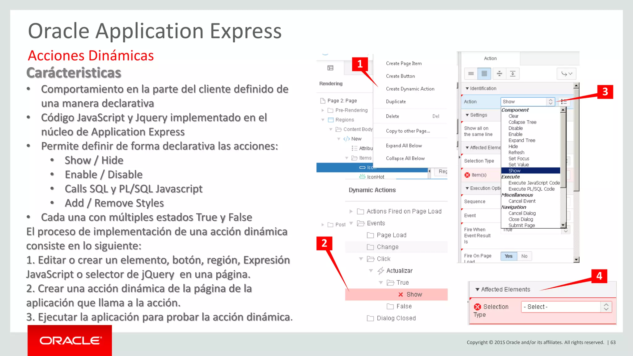Copyright © 2015 Oracle and/or its affiliates. All rights reserved. | 63
Oracle Application Express
Carácteristicas
• Comportamiento en la parte del cliente definido de
una manera declarativa
• Código JavaScript y Jquery implementado en el
núcleo de Application Express
• Permite definir de forma declarativa las acciones:
• Show / Hide
• Enable / Disable
• Calls SQL y PL/SQL Javascript
• Add / Remove Styles
• Cada una con múltiples estados True y False
El proceso de implementación de una acción dinámica
consiste en lo siguiente:
1. Editar o crear un elemento, botón, región, Expresión
JavaScript o selector de jQuery en una página.
2. Crear una acción dinámica de la página de la
aplicación que llama a la acción.
3. Ejecutar la aplicación para probar la acción dinámica.
Acciones Dinámicas 1
3
2
4
 
