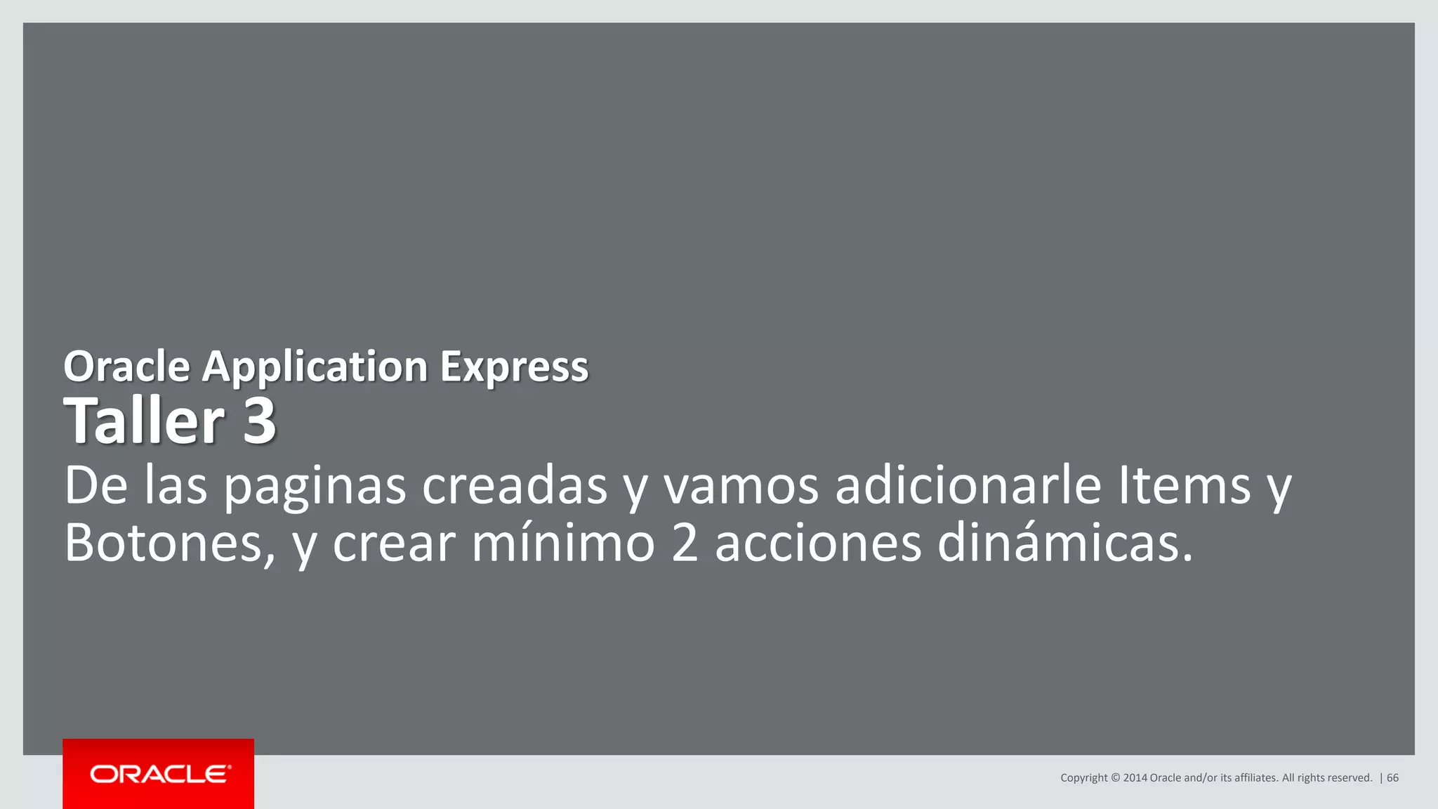 Copyright © 2014 Oracle and/or its affiliates. All rights reserved. | 66
Oracle Application Express
Taller 3
De las paginas creadas y vamos adicionarle Items y
Botones, y crear mínimo 2 acciones dinámicas.
 