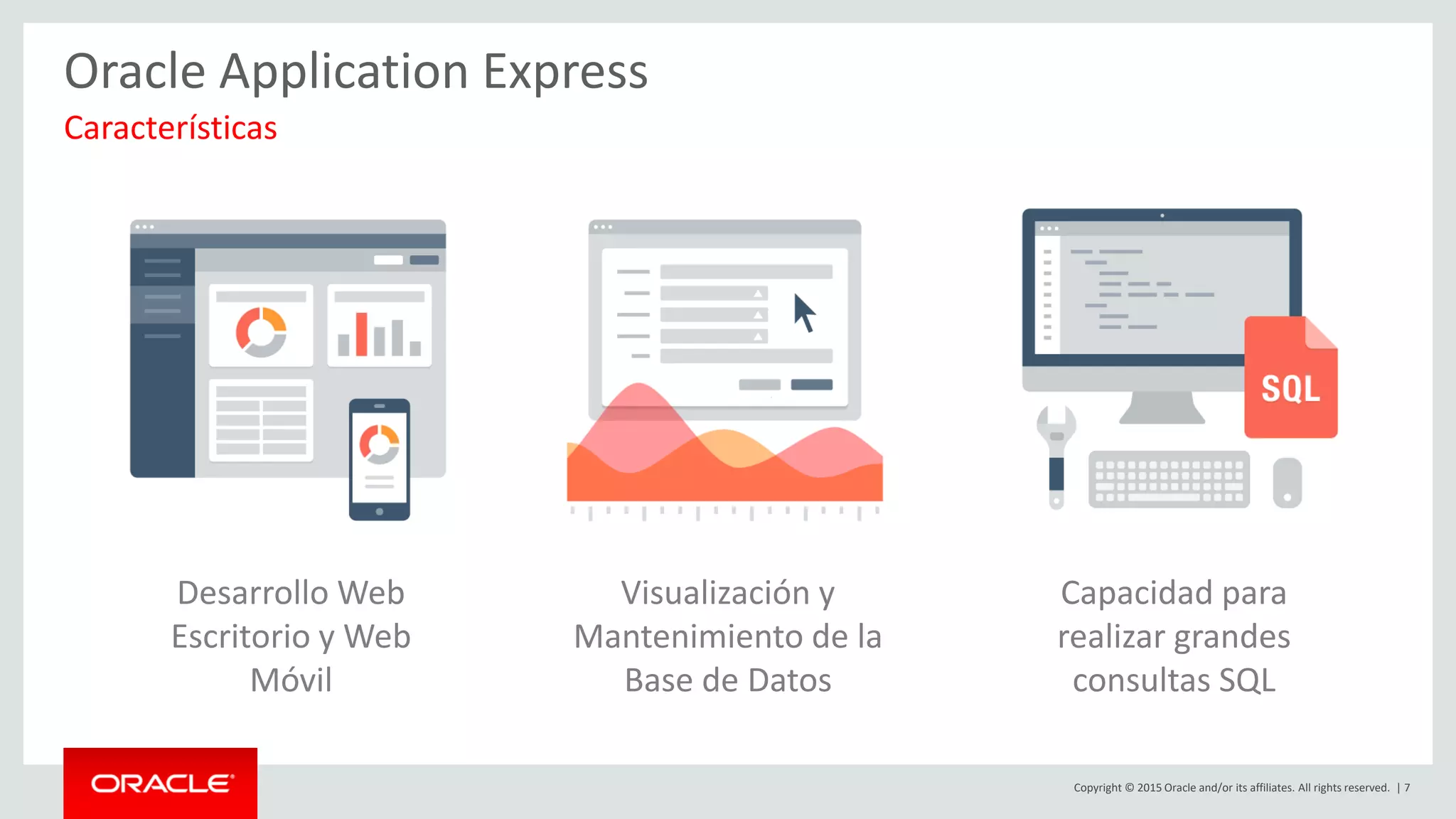 Copyright © 2015 Oracle and/or its affiliates. All rights reserved. | 7
Oracle Application Express
Características
Desarrollo Web
Escritorio y Web
Móvil
Visualización y
Mantenimiento de la
Base de Datos
Capacidad para
realizar grandes
consultas SQL
 