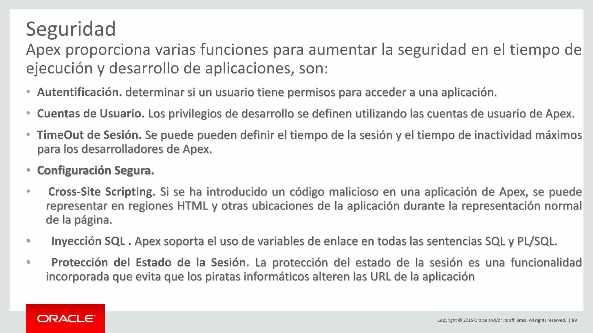 Copyright © 2015 Oracle and/or its affiliates. All rights reserved. | 89
Seguridad
Apex proporciona varias funciones para aumentar la seguridad en el tiempo de
ejecución y desarrollo de aplicaciones, son:
• Autentificación. determinar si un usuario tiene permisos para acceder a una aplicación.
• Cuentas de Usuario. Los privilegios de desarrollo se definen utilizando las cuentas de usuario de Apex.
• TimeOut de Sesión. Se puede pueden definir el tiempo de la sesión y el tiempo de inactividad máximos
para los desarrolladores de Apex.
• Configuración Segura.
• Cross-Site Scripting. Si se ha introducido un código malicioso en una aplicación de Apex, se puede
representar en regiones HTML y otras ubicaciones de la aplicación durante la representación normal
de la página.
• Inyección SQL . Apex soporta el uso de variables de enlace en todas las sentencias SQL y PL/SQL.
• Protección del Estado de la Sesión. La protección del estado de la sesión es una funcionalidad
incorporada que evita que los piratas informáticos alteren las URL de la aplicación
 