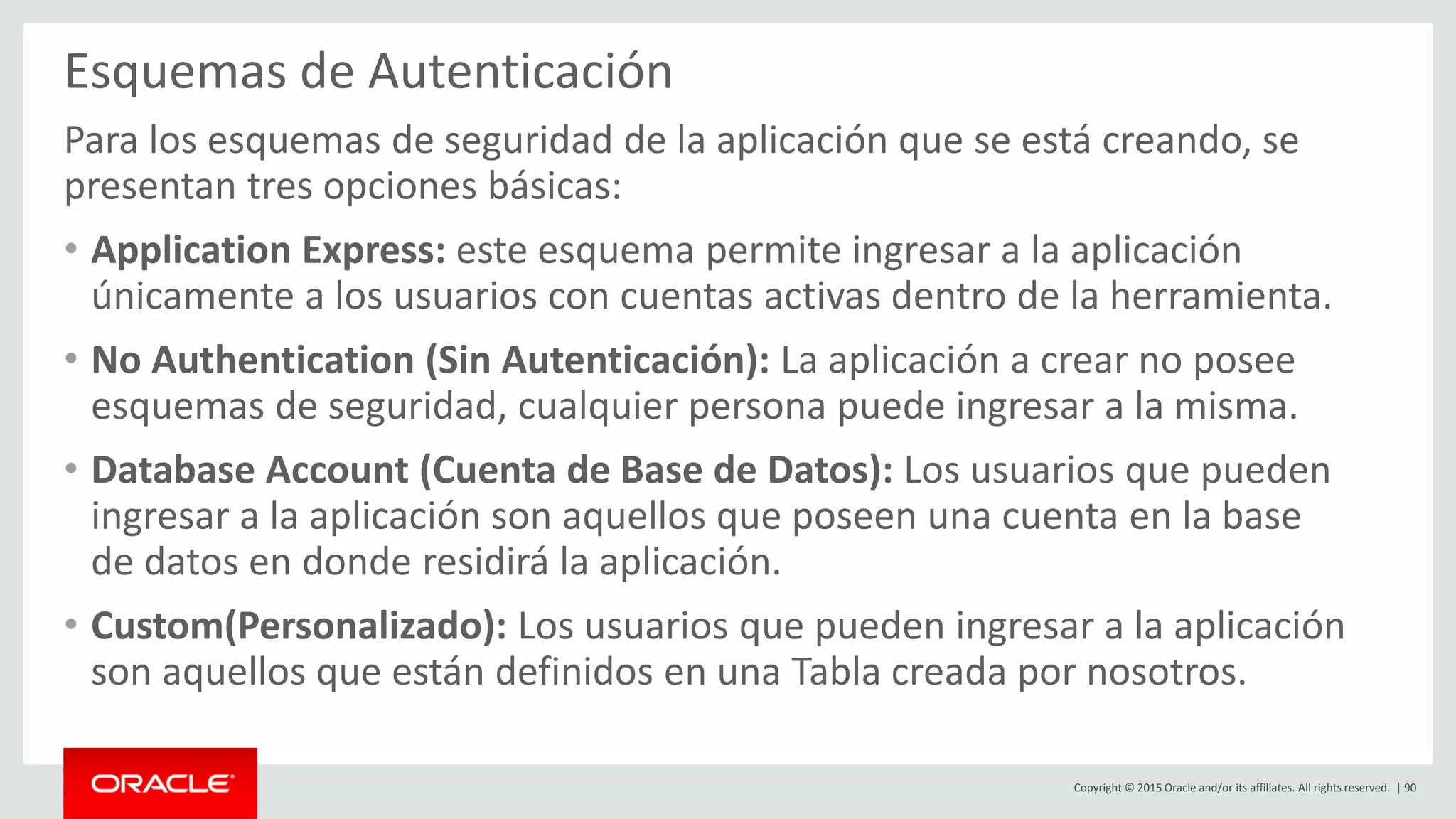 Copyright © 2015 Oracle and/or its affiliates. All rights reserved. | 90
Esquemas de Autenticación
Para los esquemas de seguridad de la aplicación que se está creando, se
presentan tres opciones básicas:
• Application Express: este esquema permite ingresar a la aplicación
únicamente a los usuarios con cuentas activas dentro de la herramienta.
• No Authentication (Sin Autenticación): La aplicación a crear no posee
esquemas de seguridad, cualquier persona puede ingresar a la misma.
• Database Account (Cuenta de Base de Datos): Los usuarios que pueden
ingresar a la aplicación son aquellos que poseen una cuenta en la base
de datos en donde residirá la aplicación.
• Custom(Personalizado): Los usuarios que pueden ingresar a la aplicación
son aquellos que están definidos en una Tabla creada por nosotros.
 