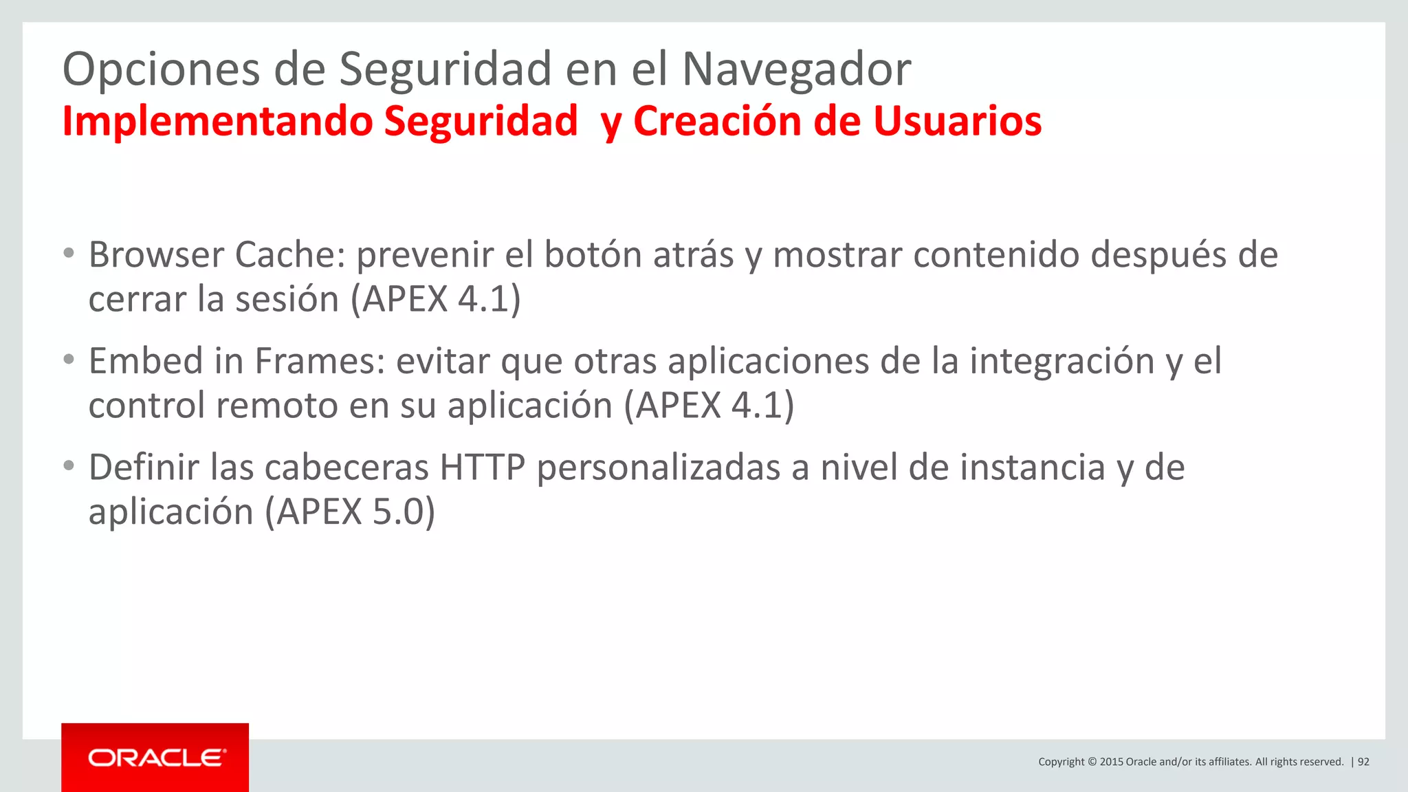 Copyright © 2015 Oracle and/or its affiliates. All rights reserved. | 92
Opciones de Seguridad en el Navegador
Implementando Seguridad y Creación de Usuarios
• Browser Cache: prevenir el botón atrás y mostrar contenido después de
cerrar la sesión (APEX 4.1)
• Embed in Frames: evitar que otras aplicaciones de la integración y el
control remoto en su aplicación (APEX 4.1)
• Definir las cabeceras HTTP personalizadas a nivel de instancia y de
aplicación (APEX 5.0)
 