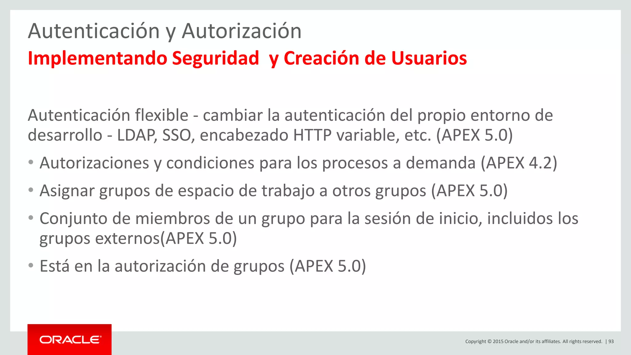 Copyright © 2015 Oracle and/or its affiliates. All rights reserved. | 93
Autenticación y Autorización
Implementando Seguridad y Creación de Usuarios
Autenticación flexible - cambiar la autenticación del propio entorno de
desarrollo - LDAP, SSO, encabezado HTTP variable, etc. (APEX 5.0)
• Autorizaciones y condiciones para los procesos a demanda (APEX 4.2)
• Asignar grupos de espacio de trabajo a otros grupos (APEX 5.0)
• Conjunto de miembros de un grupo para la sesión de inicio, incluidos los
grupos externos(APEX 5.0)
• Está en la autorización de grupos (APEX 5.0)
 