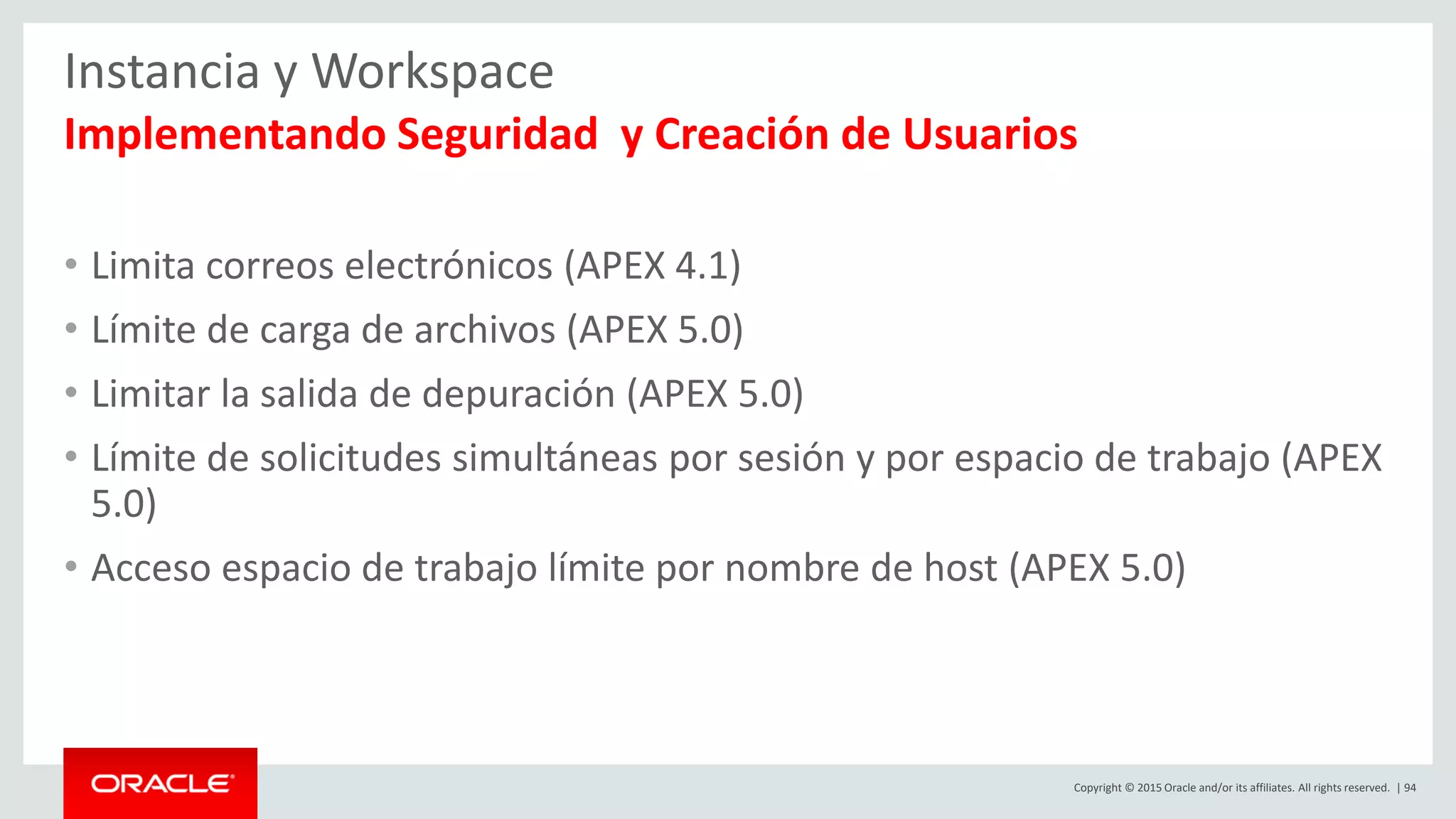Copyright © 2015 Oracle and/or its affiliates. All rights reserved. | 94
Instancia y Workspace
Implementando Seguridad y Creación de Usuarios
• Limita correos electrónicos (APEX 4.1)
• Límite de carga de archivos (APEX 5.0)
• Limitar la salida de depuración (APEX 5.0)
• Límite de solicitudes simultáneas por sesión y por espacio de trabajo (APEX
5.0)
• Acceso espacio de trabajo límite por nombre de host (APEX 5.0)
 