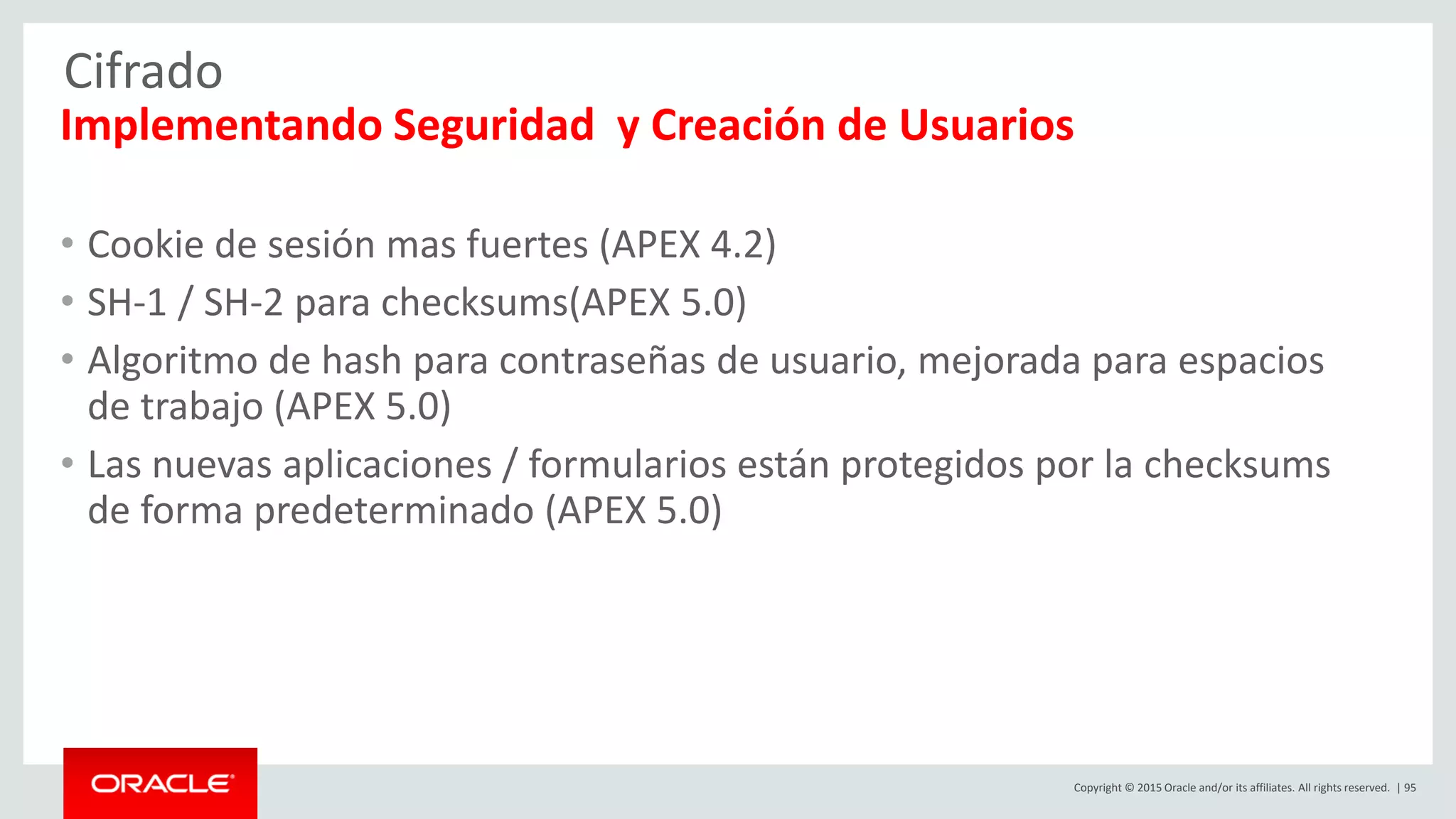 Copyright © 2015 Oracle and/or its affiliates. All rights reserved. | 95
Cifrado
Implementando Seguridad y Creación de Usuarios
• Cookie de sesión mas fuertes (APEX 4.2)
• SH-1 / SH-2 para checksums(APEX 5.0)
• Algoritmo de hash para contraseñas de usuario, mejorada para espacios
de trabajo (APEX 5.0)
• Las nuevas aplicaciones / formularios están protegidos por la checksums
de forma predeterminado (APEX 5.0)
 