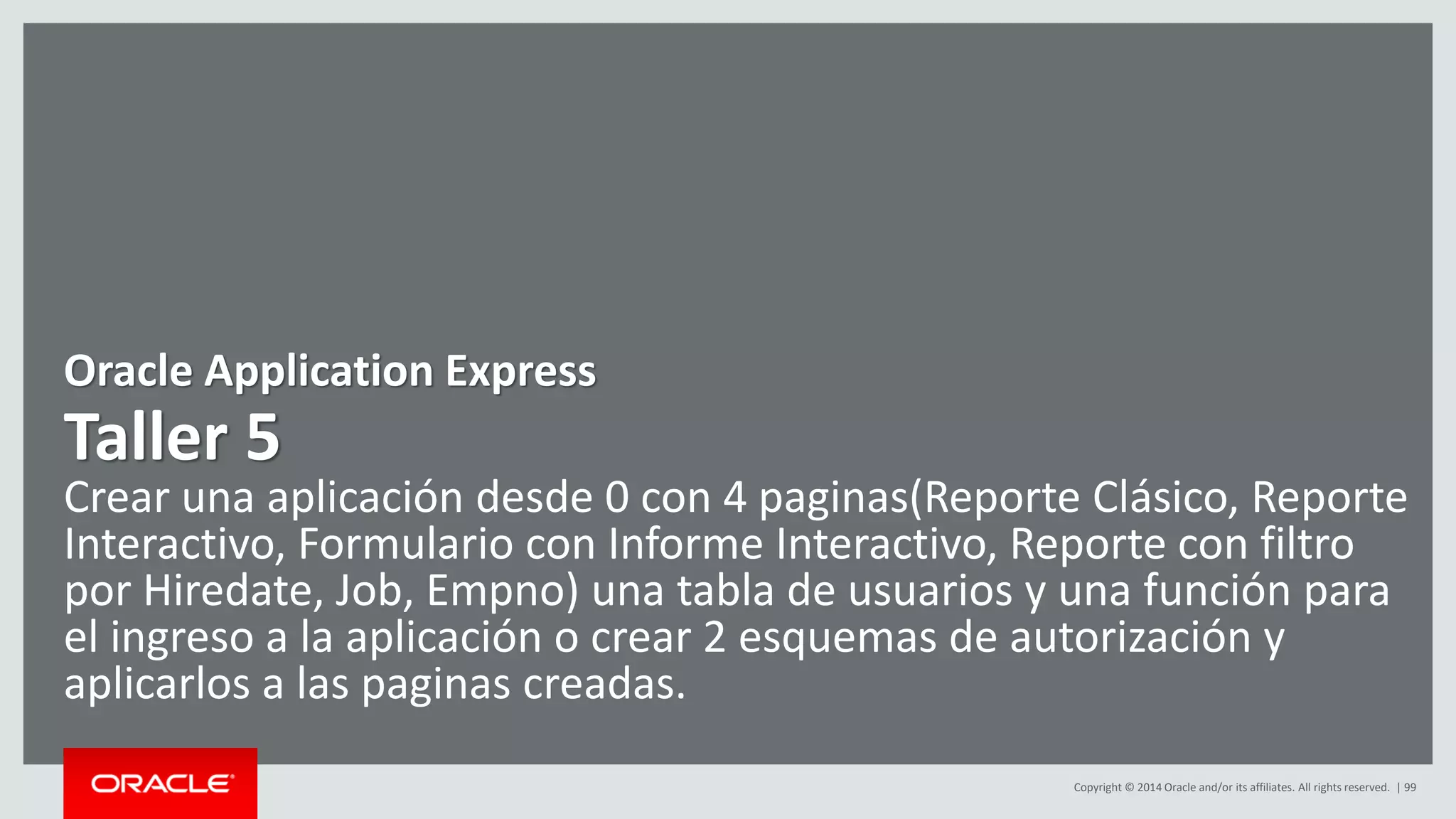 Copyright © 2014 Oracle and/or its affiliates. All rights reserved. | 99
Oracle Application Express
Taller 5
Crear una aplicación desde 0 con 4 paginas(Reporte Clásico, Reporte
Interactivo, Formulario con Informe Interactivo, Reporte con filtro
por Hiredate, Job, Empno) una tabla de usuarios y una función para
el ingreso a la aplicación o crear 2 esquemas de autorización y
aplicarlos a las paginas creadas.
 