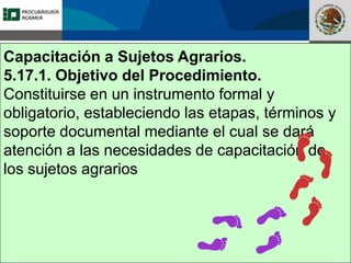 Fomento a la Inversión
Pública y Privada en la
Propiedad Rural
FIPP
Capacitación a Sujetos Agrarios.
5.17.1. Objetivo del Procedimiento.
Constituirse en un instrumento formal y
obligatorio, estableciendo las etapas, términos y
soporte documental mediante el cual se dará
atención a las necesidades de capacitación de
los sujetos agrarios
 