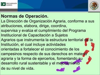 Fomento a la Inversión
Pública y Privada en la
Propiedad Rural
FIPP
Normas de Operación.
La Dirección de Organización Agraria, conforme a sus
atribuciones, elabora, dirige, coordina,
supervisa y evalúa el cumplimiento del Programa
Institucional de Capacitación a Sujetos
Agrarios que instrumenta la estructura territorial de la
Institución, el cual incluye actividades
orientadas a fortalecer el conocimiento de los
campesinos respecto de sus derechos en materia
agraria y la forma de ejercerlos, fomentando su
desarrollo rural sustentable y el mejoramiento
de su nivel de vida.
 