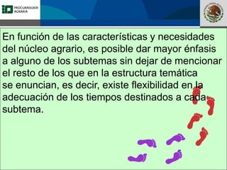 Fomento a la Inversión
Pública y Privada en la
Propiedad Rural
FIPP
En función de las características y necesidades
del núcleo agrario, es posible dar mayor énfasis
a alguno de los subtemas sin dejar de mencionar
el resto de los que en la estructura temática
se enuncian, es decir, existe flexibilidad en la
adecuación de los tiempos destinados a cada
subtema.
 