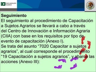 Fomento a la Inversión
Pública y Privada en la
Propiedad Rural
FIPP
Seguimiento
El seguimiento al procedimiento de Capacitación
a Sujetos Agrarios se llevará a cabo a través
del Centro de Innovación e Información Agraria
(CIIA) con base en los requisitos por tipo de
evento de capacitación (Anexo I).
Se trata del asunto “7020 Capacitar a sujetos
agrarios”, al cual corresponde el procedimiento
“19 Capacitación a sujetos agrarios”, y abarca las
acciones (Anexo III):
 