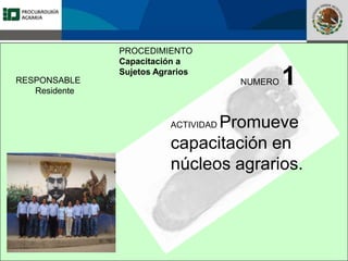 Fomento a la Inversión
Pública y Privada en la
Propiedad Rural
FIPP
PROCEDIMIENTO
Capacitación a
Sujetos Agrarios
RESPONSABLE
Residente
NUMERO 1
ACTIVIDAD Promueve
capacitación en
núcleos agrarios.
 