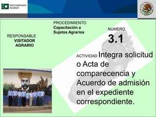 Fomento a la Inversión
Pública y Privada en la
Propiedad Rural
FIPP
PROCEDIMIENTO
Capacitación a
Sujetos Agrarios
NUMERO
3.1
ACTIVIDAD Integra solicitud
o Acta de
comparecencia y
Acuerdo de admisión
en el expediente
correspondiente.
RESPONSABLE
VISITADOR
AGRARIO
 