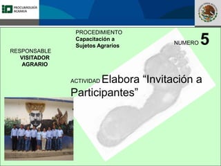 Fomento a la Inversión
Pública y Privada en la
Propiedad Rural
FIPP
PROCEDIMIENTO
Capacitación a
Sujetos Agrarios
NUMERO 5
ACTIVIDAD Elabora “Invitación a
Participantes”
RESPONSABLE
VISITADOR
AGRARIO
 