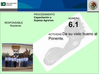 Fomento a la Inversión
Pública y Privada en la
Propiedad Rural
FIPP
PROCEDIMIENTO
Capacitación a
Sujetos Agrarios
NUMERO
6.1
ACTIVIDAD Da su visto bueno al
Ponente.
RESPONSABLE
Residente
 