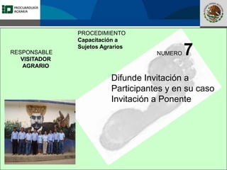 Fomento a la Inversión
Pública y Privada en la
Propiedad Rural
FIPP
PROCEDIMIENTO
Capacitación a
Sujetos Agrarios
NUMERO 7
Difunde Invitación a
Participantes y en su caso
Invitación a Ponente
RESPONSABLE
VISITADOR
AGRARIO
 