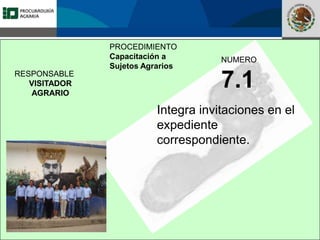 Fomento a la Inversión
Pública y Privada en la
Propiedad Rural
FIPP
PROCEDIMIENTO
Capacitación a
Sujetos Agrarios
NUMERO
7.1
Integra invitaciones en el
expediente
correspondiente.
RESPONSABLE
VISITADOR
AGRARIO
 