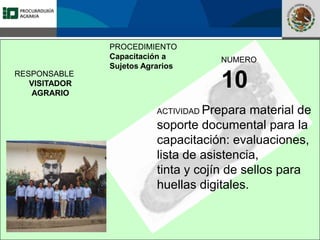 Fomento a la Inversión
Pública y Privada en la
Propiedad Rural
FIPP
PROCEDIMIENTO
Capacitación a
Sujetos Agrarios
NUMERO
10
ACTIVIDAD Prepara material de
soporte documental para la
capacitación: evaluaciones,
lista de asistencia,
tinta y cojín de sellos para
huellas digitales.
RESPONSABLE
VISITADOR
AGRARIO
 
