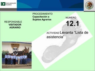 Fomento a la Inversión
Pública y Privada en la
Propiedad Rural
FIPP
PROCEDIMIENTO
Capacitación a
Sujetos Agrarios
NUMERO
12.1
ACTIVIDAD Levanta “Lista de
asistencia”
RESPONSABLE
VISITADOR
AGRARIO
 