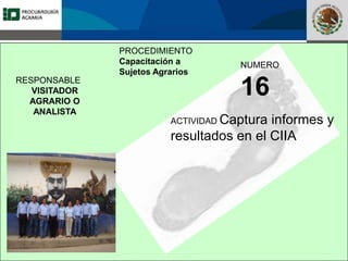 Fomento a la Inversión
Pública y Privada en la
Propiedad Rural
FIPP
PROCEDIMIENTO
Capacitación a
Sujetos Agrarios
NUMERO
16
ACTIVIDAD Captura informes y
resultados en el CIIA
RESPONSABLE
VISITADOR
AGRARIO O
ANALISTA
 