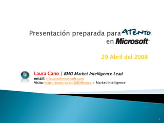 29 Abril del 2008

Laura Cano | BMO Market Intelligence Lead
email: i-lacano@microsoft.com
Visita: http://team/sites/BMOMexico > Market Intelligence




                                                             1
 