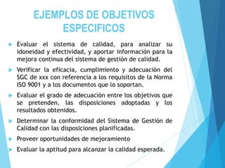EJEMPLOS DE OBJETIVOS
ESPECIFICOS
 Evaluar el sistema de calidad, para analizar su
idoneidad y efectividad, y aportar información para la
mejora continua del sistema de gestión de calidad.
 Verificar la eficacia, cumplimiento y adecuación del
SGC de xxx con referencia a los requisitos de la Norma
ISO 9001 y a los documentos que lo soportan.
 Evaluar el grado de adecuación entre los objetivos que
se pretenden, las disposiciones adoptadas y los
resultados obtenidos.
 Determinar la conformidad del Sistema de Gestión de
Calidad con las disposiciones planificadas.
 Proveer oportunidades de mejoramiento
 Evaluar la aptitud para alcanzar la calidad esperada.
 