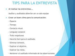 TIPS PARA LA ENTREVISTA
 Al realizar las entrevistas...
Auditor y auditados deberían ser un solo equipo
 Crear un buen clima para la comunicación:
- Espacio
- Tiempo
- Contacto visual
- Lenguaje corporal
- Trato respetuoso
- Hacerlo fácil para el auditado.
- Eliminar temores.
- Explicar el objetivo.
- Explicar las notas.
- Mantener al auditado informado de las observaciones
 
