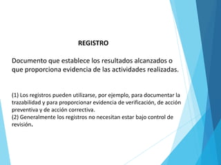 REGISTRO
Documento que establece los resultados alcanzados o
que proporciona evidencia de las actividades realizadas.
(1) Los registros pueden utilizarse, por ejemplo, para documentar la
trazabilidad y para proporcionar evidencia de verificación, de acción
preventiva y de acción correctiva.
(2) Generalmente los registros no necesitan estar bajo control de
revisión.
 