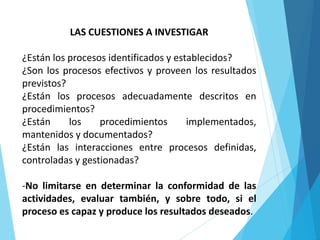 LAS CUESTIONES A INVESTIGAR
¿Están los procesos identificados y establecidos?
¿Son los procesos efectivos y proveen los resultados
previstos?
¿Están los procesos adecuadamente descritos en
procedimientos?
¿Están los procedimientos implementados,
mantenidos y documentados?
¿Están las interacciones entre procesos definidas,
controladas y gestionadas?
-No limitarse en determinar la conformidad de las
actividades, evaluar también, y sobre todo, si el
proceso es capaz y produce los resultados deseados.
 