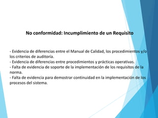 No conformidad: Incumplimiento de un Requisito
- Evidencia de diferencias entre el Manual de Calidad, los procedimientos y/o
los criterios de auditoría.
- Evidencia de diferencias entre procedimientos y prácticas operativas.
- Falta de evidencia de soporte de la implementación de los requisitos de la
norma.
- Falta de evidencia para demostrar continuidad en la implementación de los
procesos del sistema.
 