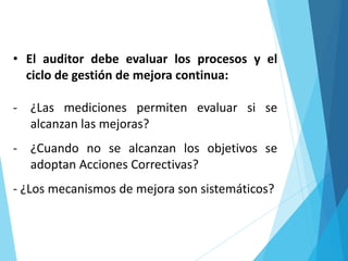 • El auditor debe evaluar los procesos y el
ciclo de gestión de mejora continua:
- ¿Las mediciones permiten evaluar si se
alcanzan las mejoras?
- ¿Cuando no se alcanzan los objetivos se
adoptan Acciones Correctivas?
- ¿Los mecanismos de mejora son sistemáticos?
 