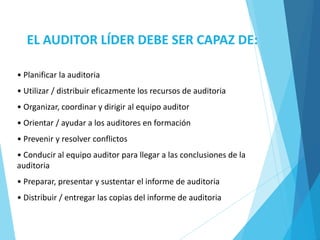 EL AUDITOR LÍDER DEBE SER CAPAZ DE:
• Planificar la auditoria
• Utilizar / distribuir eficazmente los recursos de auditoria
• Organizar, coordinar y dirigir al equipo auditor
• Orientar / ayudar a los auditores en formación
• Prevenir y resolver conflictos
• Conducir al equipo auditor para llegar a las conclusiones de la
auditoria
• Preparar, presentar y sustentar el informe de auditoria
• Distribuir / entregar las copias del informe de auditoria
 