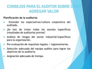 CONSEJOS PARA EL AUDITOR SOBRE CÓMO
AGREGAR VALOR
Planificación de la auditoría:
 Entender las expectativas/cultura corporativa del
auditado.
 ¿Se han de tratar todos los asuntos específicos
(resultados de auditorías previas?
 Análisis de riesgos del sector industrial/específicos
para la organización.
 Pre-evaluación de requisitos legales / reglamentarios.
 Selección adecuada del equipo auditor para lograr los
objetivos de la auditoría.
 Asignación adecuada de tiempo.
 