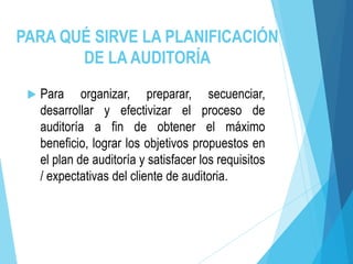 PARA QUÉ SIRVE LA PLANIFICACIÓN
DE LA AUDITORÍA
 Para organizar, preparar, secuenciar,
desarrollar y efectivizar el proceso de
auditoría a fin de obtener el máximo
beneficio, lograr los objetivos propuestos en
el plan de auditoría y satisfacer los requisitos
/ expectativas del cliente de auditoria.
 