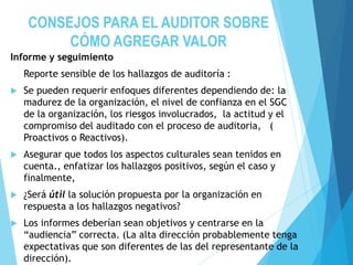CONSEJOS PARA EL AUDITOR SOBRE
CÓMO AGREGAR VALOR
Informe y seguimiento
Reporte sensible de los hallazgos de auditoría :
 Se pueden requerir enfoques diferentes dependiendo de: la
madurez de la organización, el nivel de confianza en el SGC
de la organización, los riesgos involucrados, la actitud y el
compromiso del auditado con el proceso de auditoria, (
Proactivos o Reactivos).
 Asegurar que todos los aspectos culturales sean tenidos en
cuenta., enfatizar los hallazgos positivos, según el caso y
finalmente,
 ¿Será útil la solución propuesta por la organización en
respuesta a los hallazgos negativos?
 Los informes deberían sean objetivos y centrarse en la
“audiencia” correcta. (La alta dirección probablemente tenga
expectativas que son diferentes de las del representante de la
dirección).
 