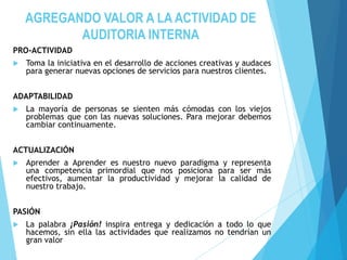 AGREGANDO VALOR A LA ACTIVIDAD DE
AUDITORIA INTERNA
PRO-ACTIVIDAD
 Toma la iniciativa en el desarrollo de acciones creativas y audaces
para generar nuevas opciones de servicios para nuestros clientes.
ADAPTABILIDAD
 La mayoría de personas se sienten más cómodas con los viejos
problemas que con las nuevas soluciones. Para mejorar debemos
cambiar continuamente.
ACTUALIZACIÓN
 Aprender a Aprender es nuestro nuevo paradigma y representa
una competencia primordial que nos posiciona para ser más
efectivos, aumentar la productividad y mejorar la calidad de
nuestro trabajo.
PASIÓN
 La palabra ¡Pasión! inspira entrega y dedicación a todo lo que
hacemos, sin ella las actividades que realizamos no tendrían un
gran valor
 