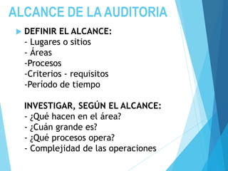 ALCANCE DE LA AUDITORIA
 DEFINIR EL ALCANCE:
- Lugares o sitios
- Áreas
-Procesos
-Criterios - requisitos
-Período de tiempo
INVESTIGAR, SEGÚN EL ALCANCE:
- ¿Qué hacen en el área?
- ¿Cuán grande es?
- ¿Qué procesos opera?
- Complejidad de las operaciones
 