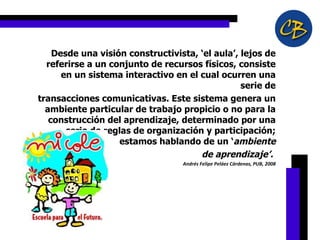 Desde una visión constructivista, ‘el aula’, lejos de referirse a un conjunto de recursos físicos, consiste en un sistema interactivo en el cual ocurren una serie de transacciones comunicativas. Este sistema genera un ambiente particular de trabajo propicio o no para la construcción del aprendizaje, determinado por una serie de reglas de organización y participación; estamos hablando de un ‘ ambiente de aprendizaje’.  Andrés Felipe Peláez Cárdenas, PUB, 2008   