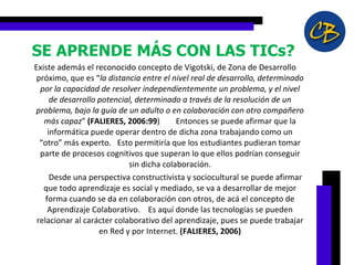 SE APRENDE MÁS CON LAS TICs?    Existe además el reconocido concepto de Vigotski, de Zona de Desarrollo próximo, que es “ la distancia entre el nivel real de desarrollo, determinado por la capacidad de resolver independientemente un problema, y el nivel de desarrollo potencial, determinado a través de la resolución de un problema, bajo la guía de un adulto o en colaboración con otro compañero más capaz ”  (FALIERES, 2006:99 )        Entonces se puede afirmar que la informática puede operar dentro de dicha zona trabajando como un “otro” más experto.   Esto permitiría que los estudiantes pudieran tomar parte de procesos cognitivos que superan lo que ellos podrían conseguir sin dicha colaboración.              Desde una perspectiva constructivista y sociocultural se puede afirmar que todo aprendizaje es social y mediado, se va a desarrollar de mejor forma cuando se da en colaboración con otros, de acá el concepto de Aprendizaje Colaborativo.    Es aquí donde las tecnologías se pueden relacionar al carácter colaborativo del aprendizaje, pues se puede trabajar en Red y por Internet.  (FALIERES, 2006) 