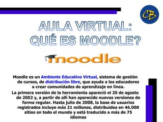 Moodle es un  Ambiente Educativo Virtual , sistema de gestión de cursos, de  distribución libre , que ayuda a los educadores a crear comunidades de aprendizaje en línea. La primera versión de la herramienta apareció el 20 de agosto de 2002 y, a partir de allí han aparecido nuevas versiones de forma regular. Hasta julio de 2008, la base de usuarios registrados incluye más 21 millones, distribuidos en 46.000 sitios en todo el mundo y está traducido a más de 75 idiomas 