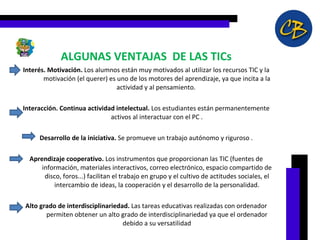 ALGUNAS VENTAJAS  DE LAS TICs Interés. Motivación.  Los alumnos están muy motivados al utilizar los recursos TIC y la motivación (el querer) es uno de los motores del aprendizaje, ya que incita a la actividad y al pensamiento.  Interacción. Continua actividad intelectual.  Los estudiantes están permanentemente activos al interactuar con el PC . Desarrollo de la iniciativa.  Se promueve un trabajo autónomo y riguroso . Aprendizaje cooperativo.  Los instrumentos que proporcionan las TIC (fuentes de información, materiales interactivos, correo electrónico, espacio compartido de disco, foros...) facilitan el trabajo en grupo y el cultivo de actitudes sociales, el intercambio de ideas, la cooperación y el desarrollo de la personalidad. Alto grado de interdisciplinariedad.  Las tareas educativas realizadas con ordenador permiten obtener un alto grado de interdisciplinariedad ya que el ordenador debido a su versatilidad 